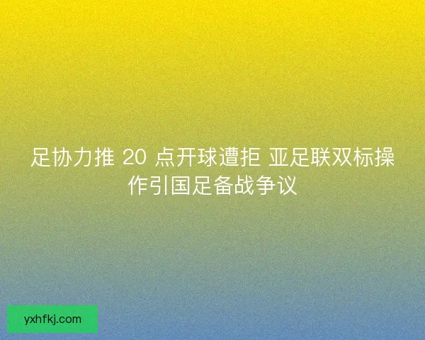 足协力推 20 点开球遭拒 亚足联双标操作引国足备战争议