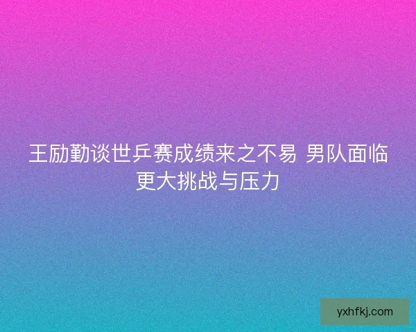 王励勤谈世乒赛成绩来之不易 男队面临更大挑战与压力 王励勤谈世乒赛成绩来之不易 男队面临更大挑战与压力