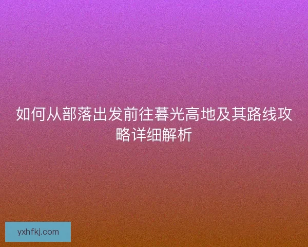 如何从部落出发前往暮光高地及其路线攻略详细解析 如何从部落出发前往暮光高地及其路线攻略详细解析