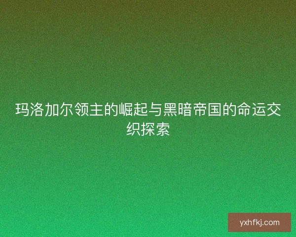 玛洛加尔领主的崛起与黑暗帝国的命运交织探索 玛洛加尔领主的崛起与黑暗帝国的命运交织探索