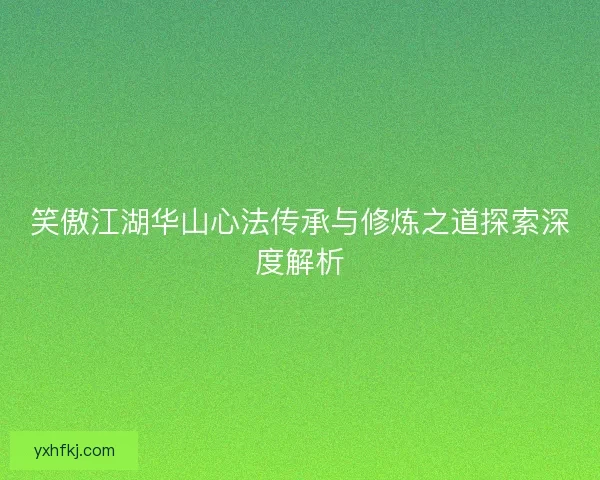 笑傲江湖华山心法传承与修炼之道探索深度解析