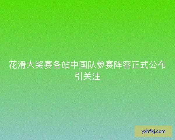 花滑大奖赛各站中国队参赛阵容正式公布引关注