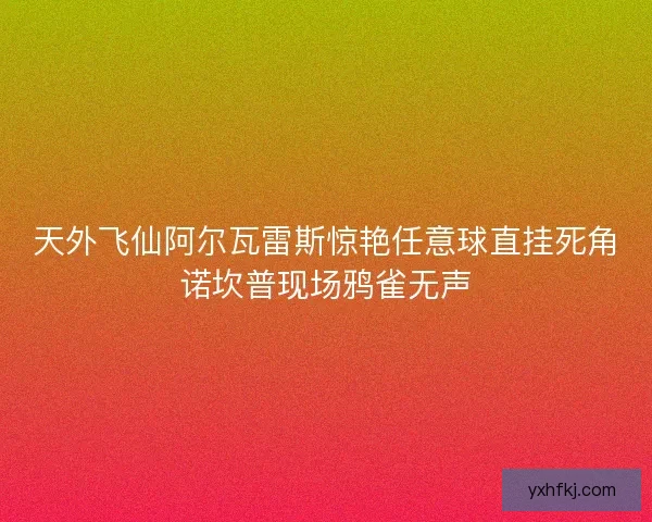 天外飞仙阿尔瓦雷斯惊艳任意球直挂死角诺坎普现场鸦雀无声