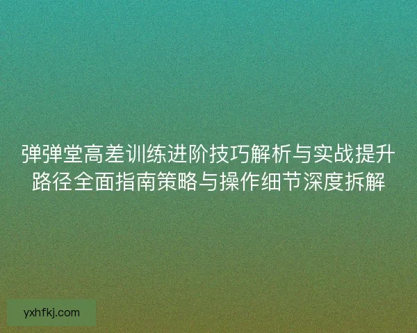 弹弹堂高差训练进阶技巧解析与实战提升路径全面指南策略与操作细节深度拆解