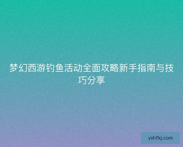 梦幻西游钓鱼活动全面攻略新手指南与技巧分享