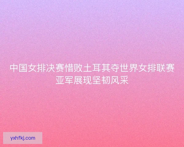 中国女排决赛惜败土耳其夺世界女排联赛亚军展现坚韧风采 中国女排决赛惜败土耳其夺世界女排联赛亚军展现坚韧风采