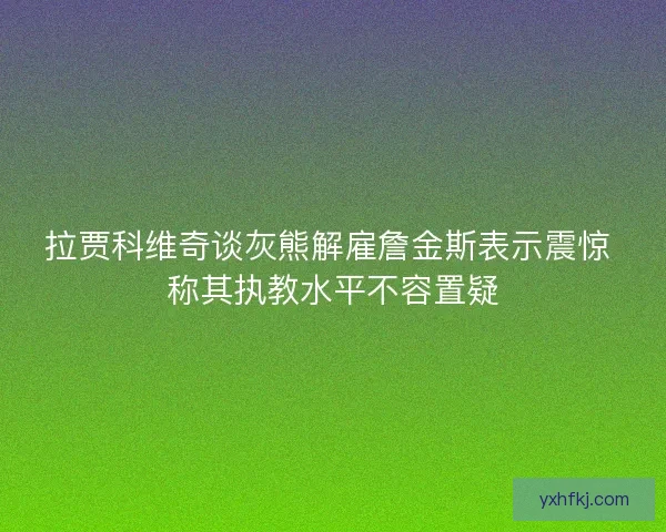 拉贾科维奇谈灰熊解雇詹金斯表示震惊 称其执教水平不容置疑