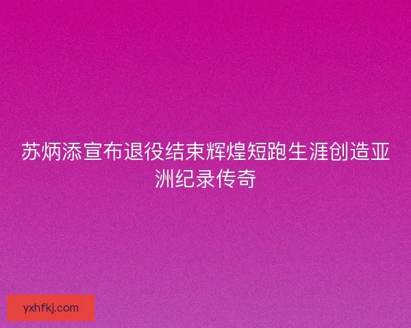 苏炳添宣布退役结束辉煌短跑生涯创造亚洲纪录传奇