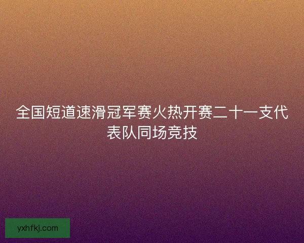 全国短道速滑冠军赛火热开赛二十一支代表队同场竞技