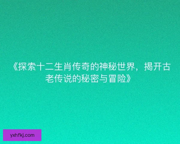 《探索十二生肖传奇的神秘世界,揭开古老传说的秘密与冒险》 《探索十二生肖传奇的神秘世界,揭开古老传说的秘密与冒险》