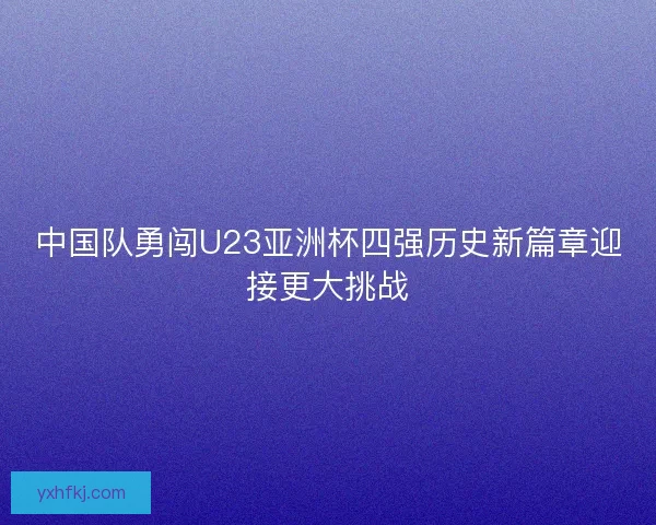 中国队勇闯U23亚洲杯四强历史新篇章迎接更大挑战