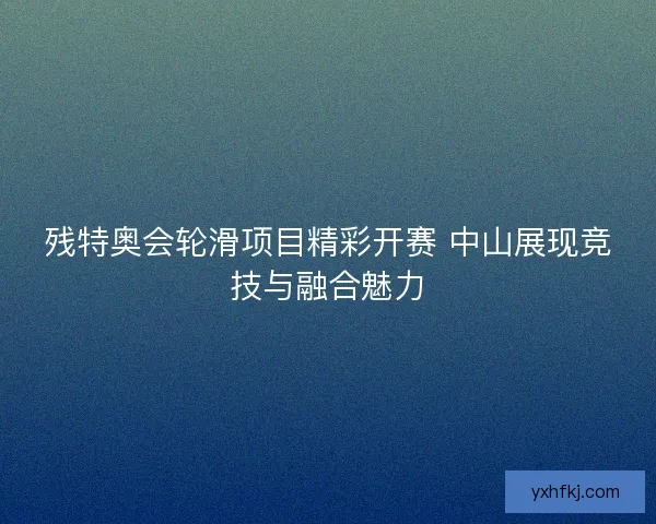 残特奥会轮滑项目精彩开赛 中山展现竞技与融合魅力 残特奥会轮滑项目精彩开赛 中山展现竞技与融合魅力